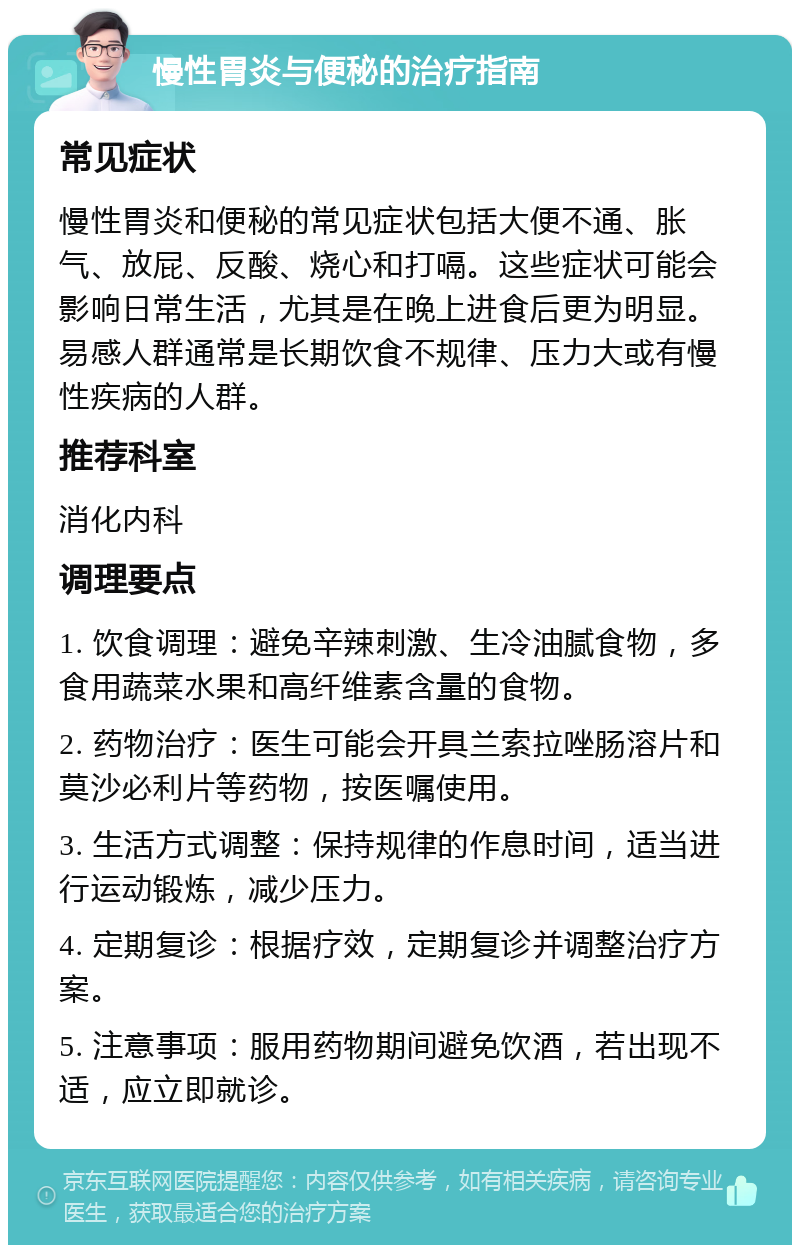 慢性胃炎与便秘的治疗指南 常见症状 慢性胃炎和便秘的常见症状包括大便不通、胀气、放屁、反酸、烧心和打嗝。这些症状可能会影响日常生活，尤其是在晚上进食后更为明显。易感人群通常是长期饮食不规律、压力大或有慢性疾病的人群。 推荐科室 消化内科 调理要点 1. 饮食调理：避免辛辣刺激、生冷油腻食物，多食用蔬菜水果和高纤维素含量的食物。 2. 药物治疗：医生可能会开具兰索拉唑肠溶片和莫沙必利片等药物，按医嘱使用。 3. 生活方式调整：保持规律的作息时间，适当进行运动锻炼，减少压力。 4. 定期复诊：根据疗效，定期复诊并调整治疗方案。 5. 注意事项：服用药物期间避免饮酒，若出现不适，应立即就诊。