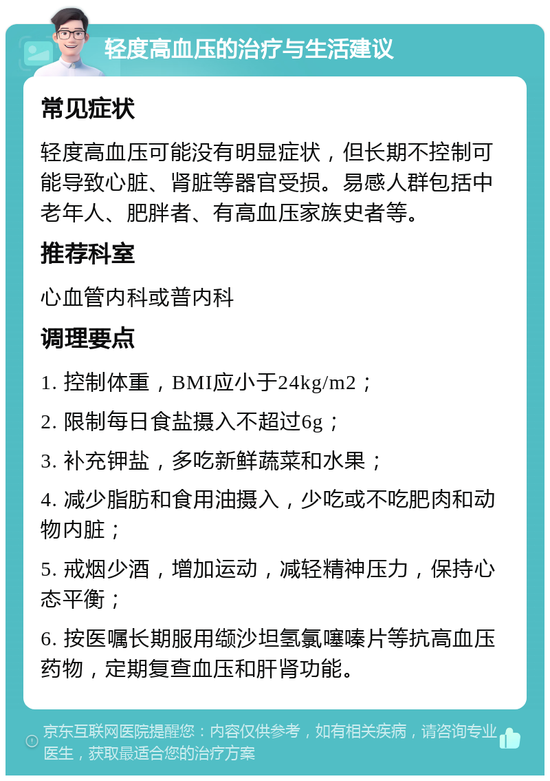 轻度高血压的治疗与生活建议 常见症状 轻度高血压可能没有明显症状，但长期不控制可能导致心脏、肾脏等器官受损。易感人群包括中老年人、肥胖者、有高血压家族史者等。 推荐科室 心血管内科或普内科 调理要点 1. 控制体重，BMI应小于24kg/m2； 2. 限制每日食盐摄入不超过6g； 3. 补充钾盐，多吃新鲜蔬菜和水果； 4. 减少脂肪和食用油摄入，少吃或不吃肥肉和动物内脏； 5. 戒烟少酒，增加运动，减轻精神压力，保持心态平衡； 6. 按医嘱长期服用缬沙坦氢氯噻嗪片等抗高血压药物，定期复查血压和肝肾功能。