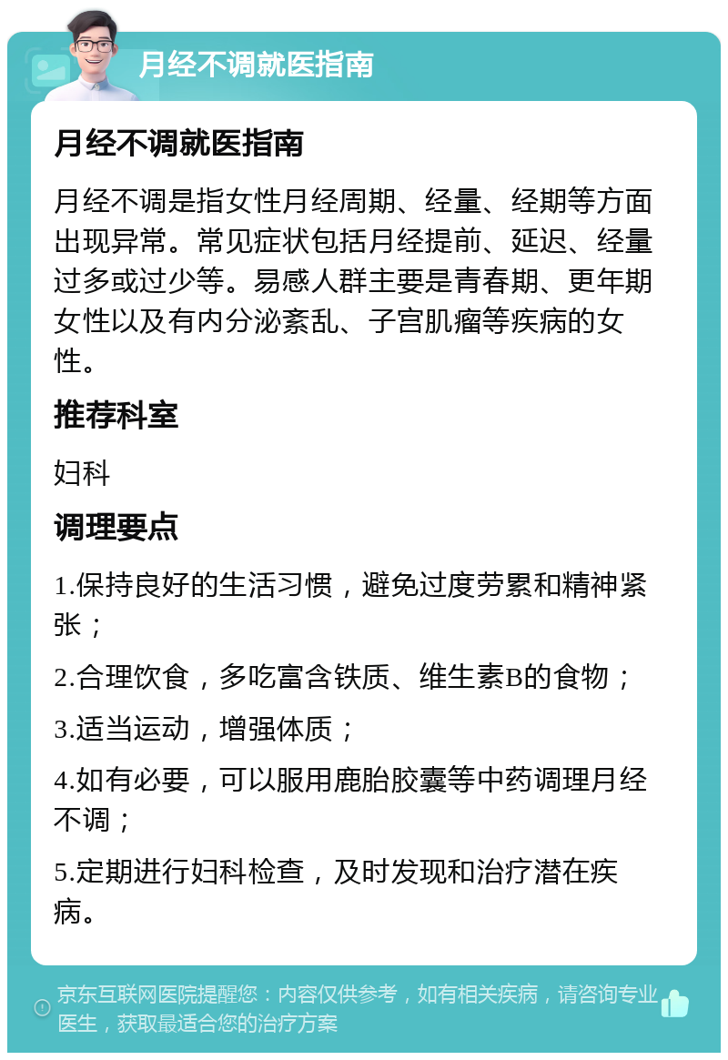 月经不调就医指南 月经不调就医指南 月经不调是指女性月经周期、经量、经期等方面出现异常。常见症状包括月经提前、延迟、经量过多或过少等。易感人群主要是青春期、更年期女性以及有内分泌紊乱、子宫肌瘤等疾病的女性。 推荐科室 妇科 调理要点 1.保持良好的生活习惯，避免过度劳累和精神紧张； 2.合理饮食，多吃富含铁质、维生素B的食物； 3.适当运动，增强体质； 4.如有必要，可以服用鹿胎胶囊等中药调理月经不调； 5.定期进行妇科检查，及时发现和治疗潜在疾病。