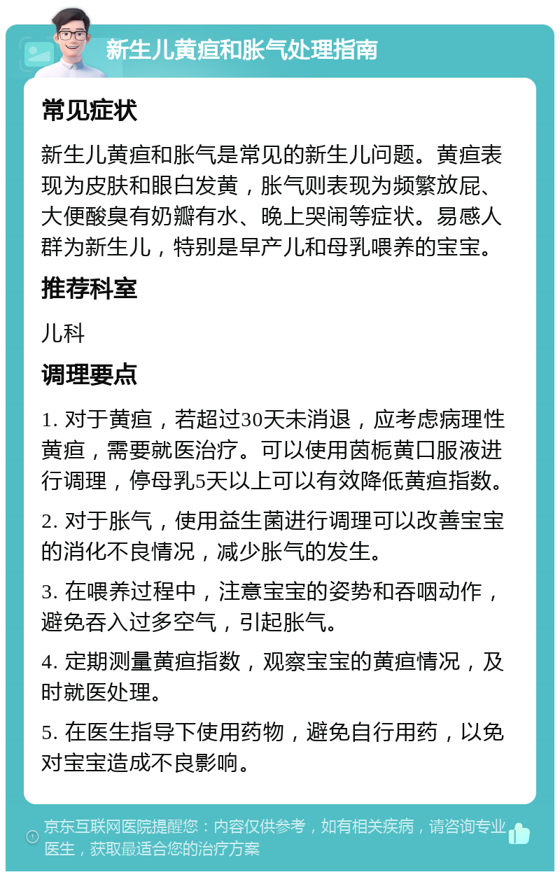 新生儿黄疸和胀气处理指南 常见症状 新生儿黄疸和胀气是常见的新生儿问题。黄疸表现为皮肤和眼白发黄，胀气则表现为频繁放屁、大便酸臭有奶瓣有水、晚上哭闹等症状。易感人群为新生儿，特别是早产儿和母乳喂养的宝宝。 推荐科室 儿科 调理要点 1. 对于黄疸，若超过30天未消退，应考虑病理性黄疸，需要就医治疗。可以使用茵栀黄口服液进行调理，停母乳5天以上可以有效降低黄疸指数。 2. 对于胀气，使用益生菌进行调理可以改善宝宝的消化不良情况，减少胀气的发生。 3. 在喂养过程中，注意宝宝的姿势和吞咽动作，避免吞入过多空气，引起胀气。 4. 定期测量黄疸指数，观察宝宝的黄疸情况，及时就医处理。 5. 在医生指导下使用药物，避免自行用药，以免对宝宝造成不良影响。