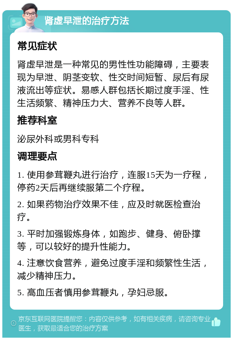 肾虚早泄的治疗方法 常见症状 肾虚早泄是一种常见的男性性功能障碍，主要表现为早泄、阴茎变软、性交时间短暂、尿后有尿液流出等症状。易感人群包括长期过度手淫、性生活频繁、精神压力大、营养不良等人群。 推荐科室 泌尿外科或男科专科 调理要点 1. 使用参茸鞭丸进行治疗，连服15天为一疗程，停药2天后再继续服第二个疗程。 2. 如果药物治疗效果不佳，应及时就医检查治疗。 3. 平时加强锻炼身体，如跑步、健身、俯卧撑等，可以较好的提升性能力。 4. 注意饮食营养，避免过度手淫和频繁性生活，减少精神压力。 5. 高血压者慎用参茸鞭丸，孕妇忌服。