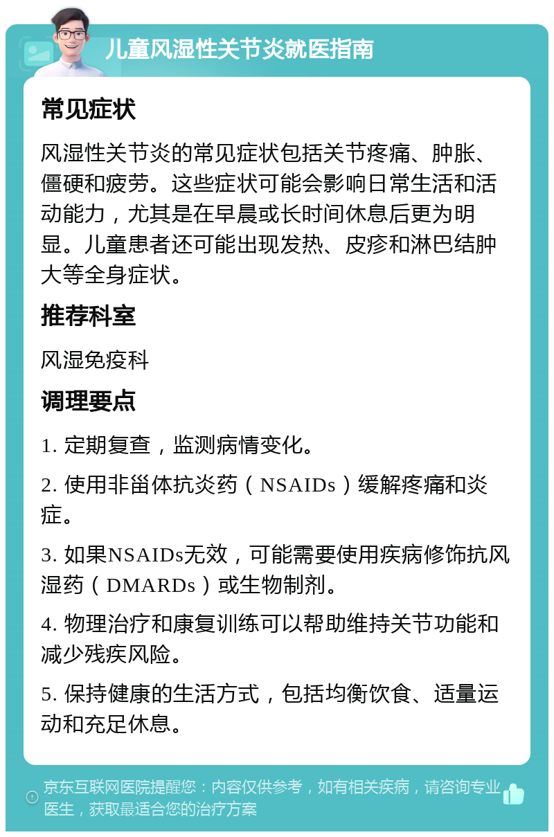 儿童风湿性关节炎就医指南 常见症状 风湿性关节炎的常见症状包括关节疼痛、肿胀、僵硬和疲劳。这些症状可能会影响日常生活和活动能力，尤其是在早晨或长时间休息后更为明显。儿童患者还可能出现发热、皮疹和淋巴结肿大等全身症状。 推荐科室 风湿免疫科 调理要点 1. 定期复查，监测病情变化。 2. 使用非甾体抗炎药（NSAIDs）缓解疼痛和炎症。 3. 如果NSAIDs无效，可能需要使用疾病修饰抗风湿药（DMARDs）或生物制剂。 4. 物理治疗和康复训练可以帮助维持关节功能和减少残疾风险。 5. 保持健康的生活方式，包括均衡饮食、适量运动和充足休息。