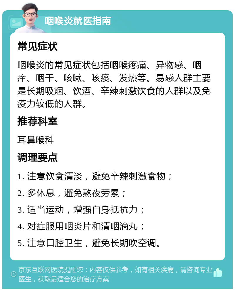 咽喉炎就医指南 常见症状 咽喉炎的常见症状包括咽喉疼痛、异物感、咽痒、咽干、咳嗽、咳痰、发热等。易感人群主要是长期吸烟、饮酒、辛辣刺激饮食的人群以及免疫力较低的人群。 推荐科室 耳鼻喉科 调理要点 1. 注意饮食清淡，避免辛辣刺激食物； 2. 多休息，避免熬夜劳累； 3. 适当运动，增强自身抵抗力； 4. 对症服用咽炎片和清咽滴丸； 5. 注意口腔卫生，避免长期吹空调。