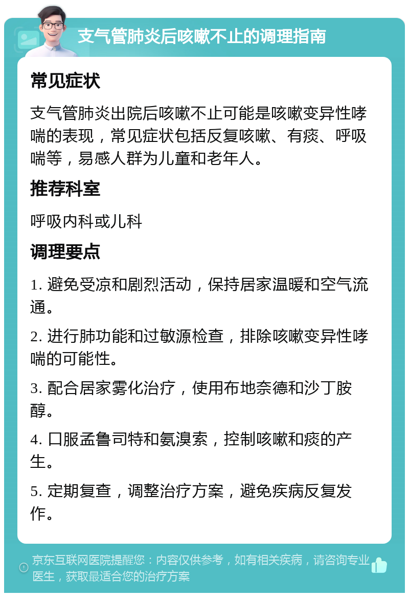 支气管肺炎后咳嗽不止的调理指南 常见症状 支气管肺炎出院后咳嗽不止可能是咳嗽变异性哮喘的表现，常见症状包括反复咳嗽、有痰、呼吸喘等，易感人群为儿童和老年人。 推荐科室 呼吸内科或儿科 调理要点 1. 避免受凉和剧烈活动，保持居家温暖和空气流通。 2. 进行肺功能和过敏源检查，排除咳嗽变异性哮喘的可能性。 3. 配合居家雾化治疗，使用布地奈德和沙丁胺醇。 4. 口服孟鲁司特和氨溴索，控制咳嗽和痰的产生。 5. 定期复查，调整治疗方案，避免疾病反复发作。