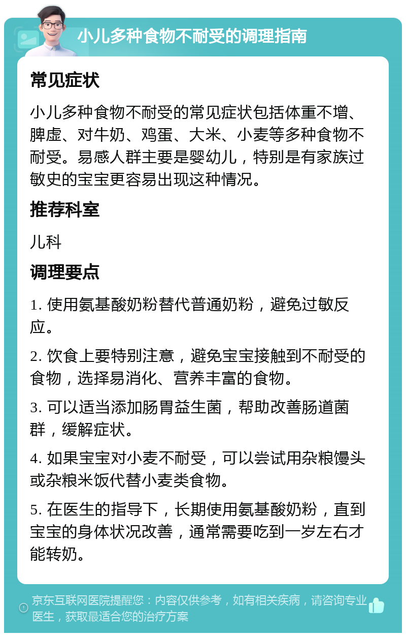 小儿多种食物不耐受的调理指南 常见症状 小儿多种食物不耐受的常见症状包括体重不增、脾虚、对牛奶、鸡蛋、大米、小麦等多种食物不耐受。易感人群主要是婴幼儿，特别是有家族过敏史的宝宝更容易出现这种情况。 推荐科室 儿科 调理要点 1. 使用氨基酸奶粉替代普通奶粉，避免过敏反应。 2. 饮食上要特别注意，避免宝宝接触到不耐受的食物，选择易消化、营养丰富的食物。 3. 可以适当添加肠胃益生菌，帮助改善肠道菌群，缓解症状。 4. 如果宝宝对小麦不耐受，可以尝试用杂粮馒头或杂粮米饭代替小麦类食物。 5. 在医生的指导下，长期使用氨基酸奶粉，直到宝宝的身体状况改善，通常需要吃到一岁左右才能转奶。