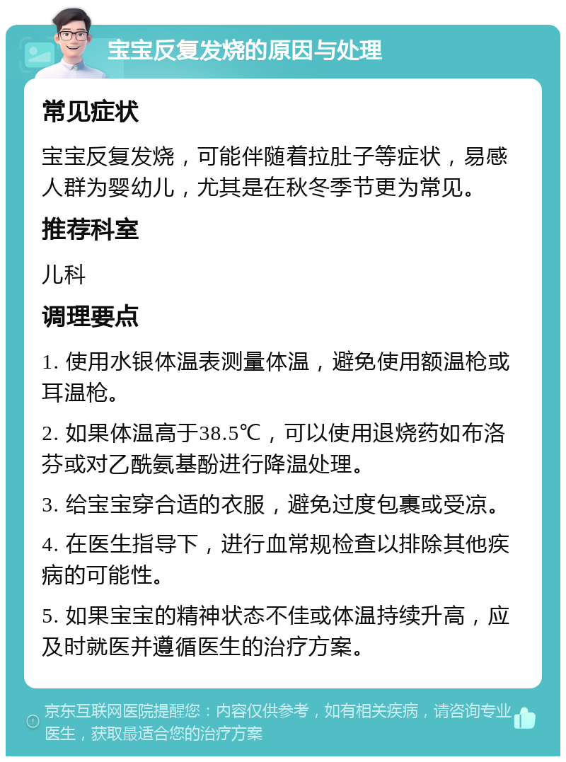 宝宝反复发烧的原因与处理 常见症状 宝宝反复发烧，可能伴随着拉肚子等症状，易感人群为婴幼儿，尤其是在秋冬季节更为常见。 推荐科室 儿科 调理要点 1. 使用水银体温表测量体温，避免使用额温枪或耳温枪。 2. 如果体温高于38.5℃，可以使用退烧药如布洛芬或对乙酰氨基酚进行降温处理。 3. 给宝宝穿合适的衣服，避免过度包裹或受凉。 4. 在医生指导下，进行血常规检查以排除其他疾病的可能性。 5. 如果宝宝的精神状态不佳或体温持续升高，应及时就医并遵循医生的治疗方案。