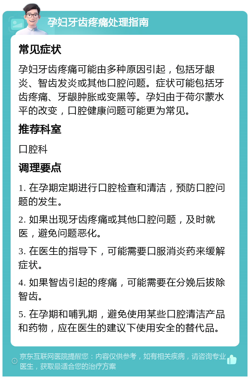 孕妇牙齿疼痛处理指南 常见症状 孕妇牙齿疼痛可能由多种原因引起，包括牙龈炎、智齿发炎或其他口腔问题。症状可能包括牙齿疼痛、牙龈肿胀或变黑等。孕妇由于荷尔蒙水平的改变，口腔健康问题可能更为常见。 推荐科室 口腔科 调理要点 1. 在孕期定期进行口腔检查和清洁，预防口腔问题的发生。 2. 如果出现牙齿疼痛或其他口腔问题，及时就医，避免问题恶化。 3. 在医生的指导下，可能需要口服消炎药来缓解症状。 4. 如果智齿引起的疼痛，可能需要在分娩后拔除智齿。 5. 在孕期和哺乳期，避免使用某些口腔清洁产品和药物，应在医生的建议下使用安全的替代品。