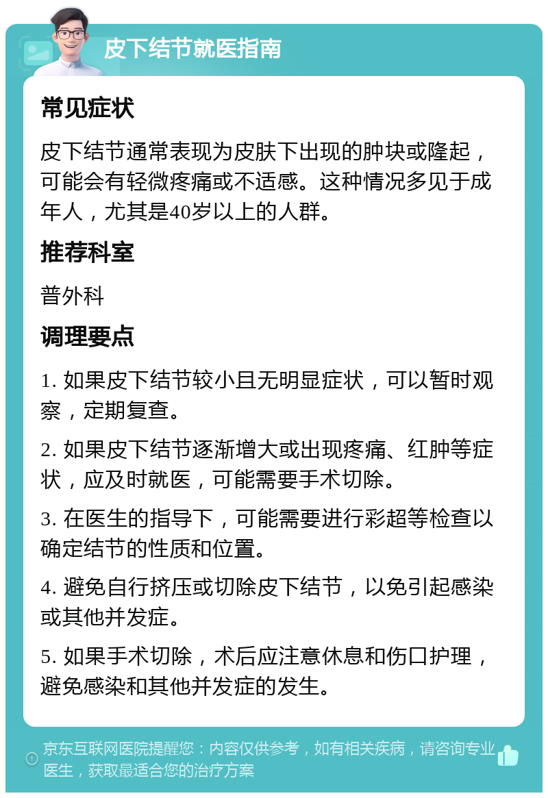 皮下结节就医指南 常见症状 皮下结节通常表现为皮肤下出现的肿块或隆起，可能会有轻微疼痛或不适感。这种情况多见于成年人，尤其是40岁以上的人群。 推荐科室 普外科 调理要点 1. 如果皮下结节较小且无明显症状，可以暂时观察，定期复查。 2. 如果皮下结节逐渐增大或出现疼痛、红肿等症状，应及时就医，可能需要手术切除。 3. 在医生的指导下，可能需要进行彩超等检查以确定结节的性质和位置。 4. 避免自行挤压或切除皮下结节，以免引起感染或其他并发症。 5. 如果手术切除，术后应注意休息和伤口护理，避免感染和其他并发症的发生。