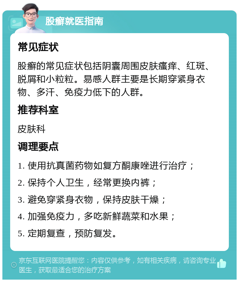 股癣就医指南 常见症状 股癣的常见症状包括阴囊周围皮肤瘙痒、红斑、脱屑和小粒粒。易感人群主要是长期穿紧身衣物、多汗、免疫力低下的人群。 推荐科室 皮肤科 调理要点 1. 使用抗真菌药物如复方酮康唑进行治疗； 2. 保持个人卫生，经常更换内裤； 3. 避免穿紧身衣物，保持皮肤干燥； 4. 加强免疫力，多吃新鲜蔬菜和水果； 5. 定期复查，预防复发。