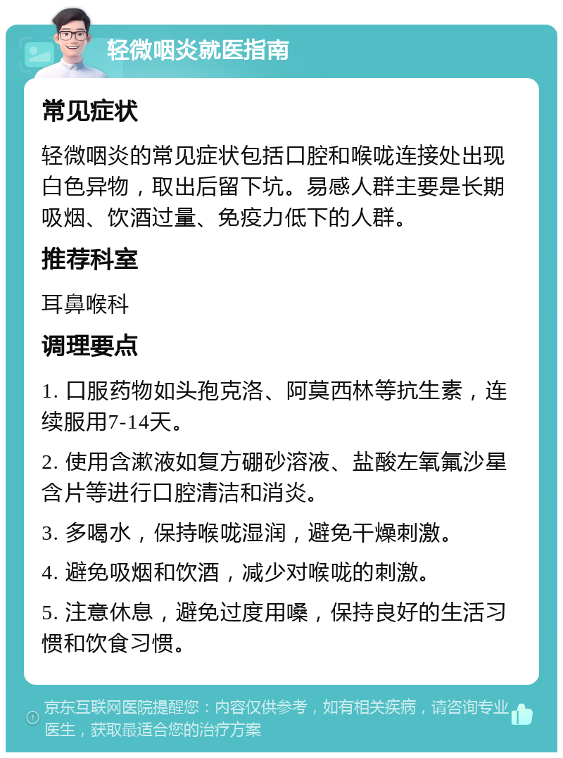 轻微咽炎就医指南 常见症状 轻微咽炎的常见症状包括口腔和喉咙连接处出现白色异物，取出后留下坑。易感人群主要是长期吸烟、饮酒过量、免疫力低下的人群。 推荐科室 耳鼻喉科 调理要点 1. 口服药物如头孢克洛、阿莫西林等抗生素，连续服用7-14天。 2. 使用含漱液如复方硼砂溶液、盐酸左氧氟沙星含片等进行口腔清洁和消炎。 3. 多喝水，保持喉咙湿润，避免干燥刺激。 4. 避免吸烟和饮酒，减少对喉咙的刺激。 5. 注意休息，避免过度用嗓，保持良好的生活习惯和饮食习惯。