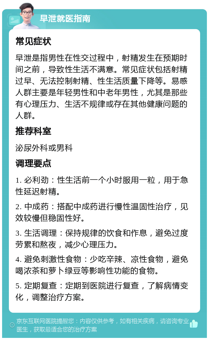 早泄就医指南 常见症状 早泄是指男性在性交过程中，射精发生在预期时间之前，导致性生活不满意。常见症状包括射精过早、无法控制射精、性生活质量下降等。易感人群主要是年轻男性和中老年男性，尤其是那些有心理压力、生活不规律或存在其他健康问题的人群。 推荐科室 泌尿外科或男科 调理要点 1. 必利劲：性生活前一个小时服用一粒，用于急性延迟射精。 2. 中成药：搭配中成药进行慢性温固性治疗，见效较慢但稳固性好。 3. 生活调理：保持规律的饮食和作息，避免过度劳累和熬夜，减少心理压力。 4. 避免刺激性食物：少吃辛辣、凉性食物，避免喝浓茶和萝卜绿豆等影响性功能的食物。 5. 定期复查：定期到医院进行复查，了解病情变化，调整治疗方案。