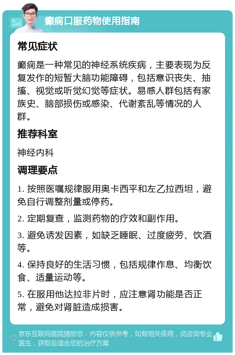 癫痫口服药物使用指南 常见症状 癫痫是一种常见的神经系统疾病，主要表现为反复发作的短暂大脑功能障碍，包括意识丧失、抽搐、视觉或听觉幻觉等症状。易感人群包括有家族史、脑部损伤或感染、代谢紊乱等情况的人群。 推荐科室 神经内科 调理要点 1. 按照医嘱规律服用奥卡西平和左乙拉西坦，避免自行调整剂量或停药。 2. 定期复查，监测药物的疗效和副作用。 3. 避免诱发因素，如缺乏睡眠、过度疲劳、饮酒等。 4. 保持良好的生活习惯，包括规律作息、均衡饮食、适量运动等。 5. 在服用他达拉非片时，应注意肾功能是否正常，避免对肾脏造成损害。