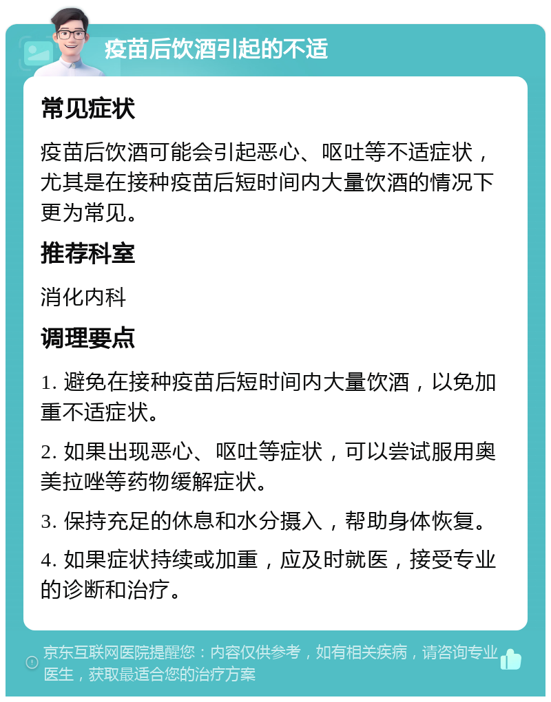 疫苗后饮酒引起的不适 常见症状 疫苗后饮酒可能会引起恶心、呕吐等不适症状，尤其是在接种疫苗后短时间内大量饮酒的情况下更为常见。 推荐科室 消化内科 调理要点 1. 避免在接种疫苗后短时间内大量饮酒，以免加重不适症状。 2. 如果出现恶心、呕吐等症状，可以尝试服用奥美拉唑等药物缓解症状。 3. 保持充足的休息和水分摄入，帮助身体恢复。 4. 如果症状持续或加重，应及时就医，接受专业的诊断和治疗。