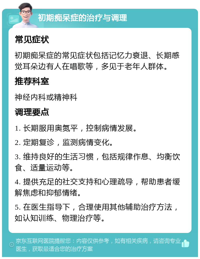 初期痴呆症的治疗与调理 常见症状 初期痴呆症的常见症状包括记忆力衰退、长期感觉耳朵边有人在唱歌等，多见于老年人群体。 推荐科室 神经内科或精神科 调理要点 1. 长期服用奥氮平，控制病情发展。 2. 定期复诊，监测病情变化。 3. 维持良好的生活习惯，包括规律作息、均衡饮食、适量运动等。 4. 提供充足的社交支持和心理疏导，帮助患者缓解焦虑和抑郁情绪。 5. 在医生指导下，合理使用其他辅助治疗方法，如认知训练、物理治疗等。