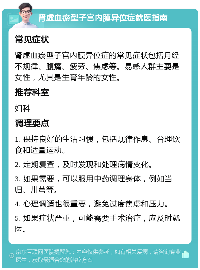 肾虚血瘀型子宫内膜异位症就医指南 常见症状 肾虚血瘀型子宫内膜异位症的常见症状包括月经不规律、腹痛、疲劳、焦虑等。易感人群主要是女性，尤其是生育年龄的女性。 推荐科室 妇科 调理要点 1. 保持良好的生活习惯，包括规律作息、合理饮食和适量运动。 2. 定期复查，及时发现和处理病情变化。 3. 如果需要，可以服用中药调理身体，例如当归、川芎等。 4. 心理调适也很重要，避免过度焦虑和压力。 5. 如果症状严重，可能需要手术治疗，应及时就医。