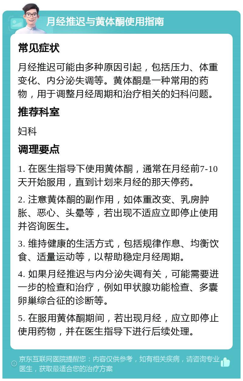 月经推迟与黄体酮使用指南 常见症状 月经推迟可能由多种原因引起，包括压力、体重变化、内分泌失调等。黄体酮是一种常用的药物，用于调整月经周期和治疗相关的妇科问题。 推荐科室 妇科 调理要点 1. 在医生指导下使用黄体酮，通常在月经前7-10天开始服用，直到计划来月经的那天停药。 2. 注意黄体酮的副作用，如体重改变、乳房肿胀、恶心、头晕等，若出现不适应立即停止使用并咨询医生。 3. 维持健康的生活方式，包括规律作息、均衡饮食、适量运动等，以帮助稳定月经周期。 4. 如果月经推迟与内分泌失调有关，可能需要进一步的检查和治疗，例如甲状腺功能检查、多囊卵巢综合征的诊断等。 5. 在服用黄体酮期间，若出现月经，应立即停止使用药物，并在医生指导下进行后续处理。