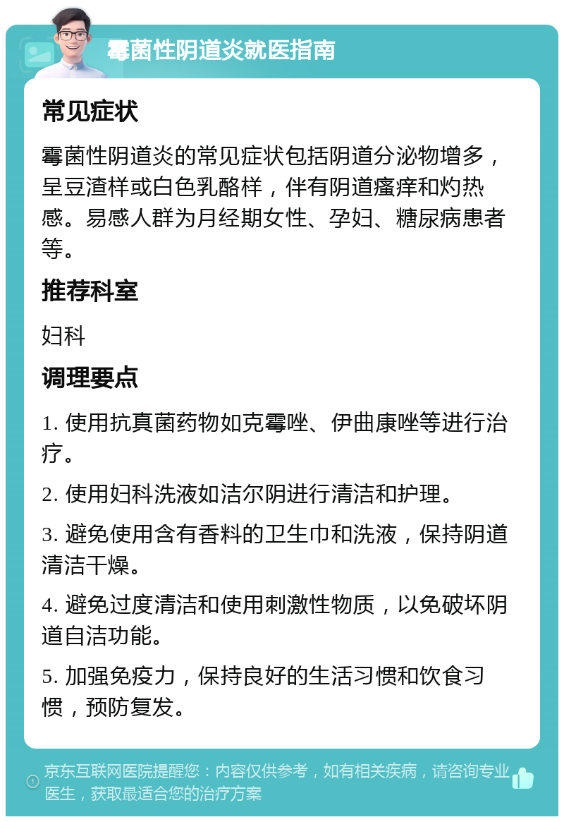 霉菌性阴道炎就医指南 常见症状 霉菌性阴道炎的常见症状包括阴道分泌物增多，呈豆渣样或白色乳酪样，伴有阴道瘙痒和灼热感。易感人群为月经期女性、孕妇、糖尿病患者等。 推荐科室 妇科 调理要点 1. 使用抗真菌药物如克霉唑、伊曲康唑等进行治疗。 2. 使用妇科洗液如洁尔阴进行清洁和护理。 3. 避免使用含有香料的卫生巾和洗液，保持阴道清洁干燥。 4. 避免过度清洁和使用刺激性物质，以免破坏阴道自洁功能。 5. 加强免疫力，保持良好的生活习惯和饮食习惯，预防复发。