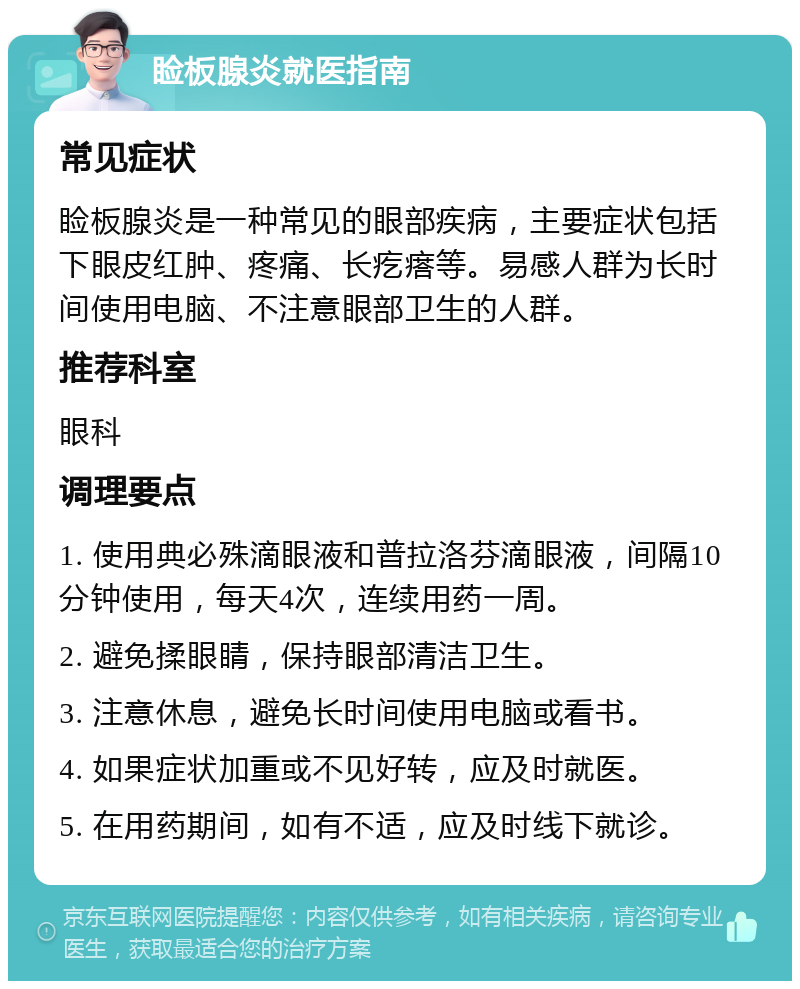 睑板腺炎就医指南 常见症状 睑板腺炎是一种常见的眼部疾病，主要症状包括下眼皮红肿、疼痛、长疙瘩等。易感人群为长时间使用电脑、不注意眼部卫生的人群。 推荐科室 眼科 调理要点 1. 使用典必殊滴眼液和普拉洛芬滴眼液，间隔10分钟使用，每天4次，连续用药一周。 2. 避免揉眼睛，保持眼部清洁卫生。 3. 注意休息，避免长时间使用电脑或看书。 4. 如果症状加重或不见好转，应及时就医。 5. 在用药期间，如有不适，应及时线下就诊。