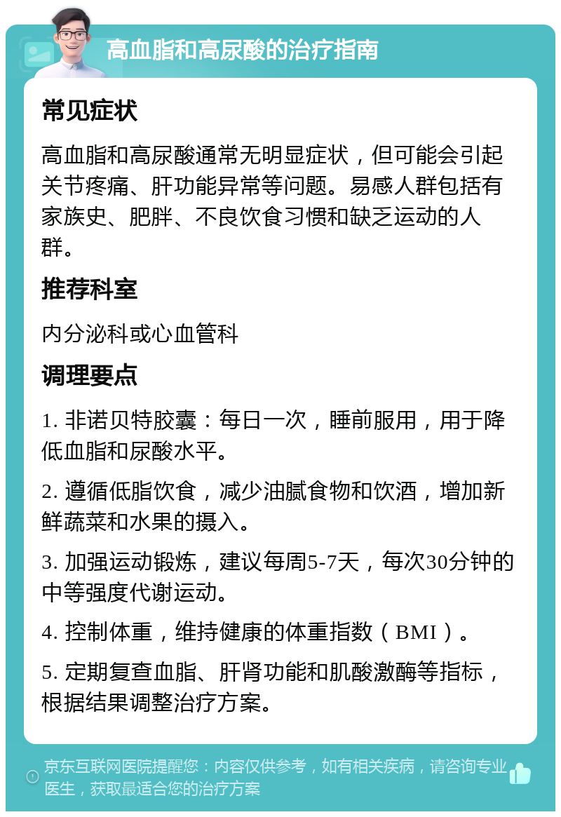 高血脂和高尿酸的治疗指南 常见症状 高血脂和高尿酸通常无明显症状，但可能会引起关节疼痛、肝功能异常等问题。易感人群包括有家族史、肥胖、不良饮食习惯和缺乏运动的人群。 推荐科室 内分泌科或心血管科 调理要点 1. 非诺贝特胶囊：每日一次，睡前服用，用于降低血脂和尿酸水平。 2. 遵循低脂饮食，减少油腻食物和饮酒，增加新鲜蔬菜和水果的摄入。 3. 加强运动锻炼，建议每周5-7天，每次30分钟的中等强度代谢运动。 4. 控制体重，维持健康的体重指数（BMI）。 5. 定期复查血脂、肝肾功能和肌酸激酶等指标，根据结果调整治疗方案。