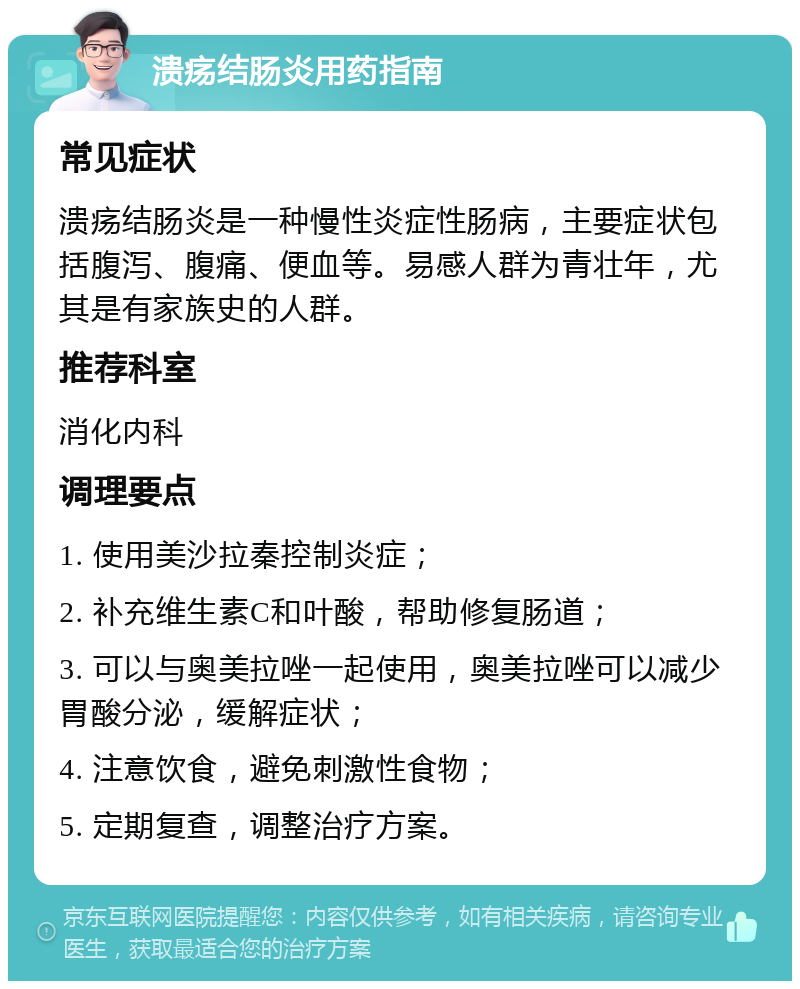 溃疡结肠炎用药指南 常见症状 溃疡结肠炎是一种慢性炎症性肠病，主要症状包括腹泻、腹痛、便血等。易感人群为青壮年，尤其是有家族史的人群。 推荐科室 消化内科 调理要点 1. 使用美沙拉秦控制炎症； 2. 补充维生素C和叶酸，帮助修复肠道； 3. 可以与奥美拉唑一起使用，奥美拉唑可以减少胃酸分泌，缓解症状； 4. 注意饮食，避免刺激性食物； 5. 定期复查，调整治疗方案。