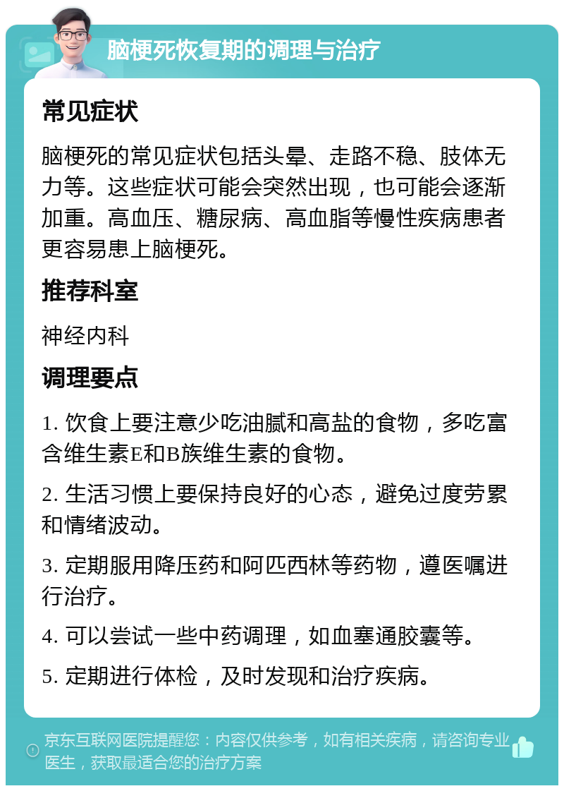 脑梗死恢复期的调理与治疗 常见症状 脑梗死的常见症状包括头晕、走路不稳、肢体无力等。这些症状可能会突然出现，也可能会逐渐加重。高血压、糖尿病、高血脂等慢性疾病患者更容易患上脑梗死。 推荐科室 神经内科 调理要点 1. 饮食上要注意少吃油腻和高盐的食物，多吃富含维生素E和B族维生素的食物。 2. 生活习惯上要保持良好的心态，避免过度劳累和情绪波动。 3. 定期服用降压药和阿匹西林等药物，遵医嘱进行治疗。 4. 可以尝试一些中药调理，如血塞通胶囊等。 5. 定期进行体检，及时发现和治疗疾病。