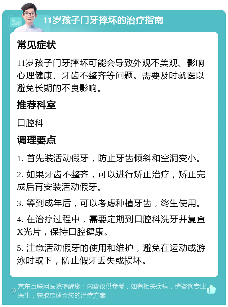 11岁孩子门牙摔坏的治疗指南 常见症状 11岁孩子门牙摔坏可能会导致外观不美观、影响心理健康、牙齿不整齐等问题。需要及时就医以避免长期的不良影响。 推荐科室 口腔科 调理要点 1. 首先装活动假牙，防止牙齿倾斜和空洞变小。 2. 如果牙齿不整齐，可以进行矫正治疗，矫正完成后再安装活动假牙。 3. 等到成年后，可以考虑种植牙齿，终生使用。 4. 在治疗过程中，需要定期到口腔科洗牙并复查X光片，保持口腔健康。 5. 注意活动假牙的使用和维护，避免在运动或游泳时取下，防止假牙丢失或损坏。