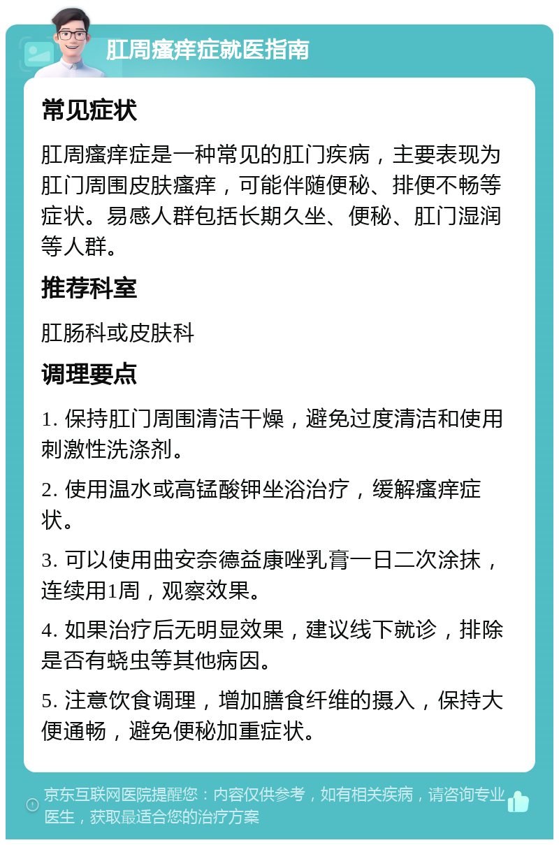 肛周瘙痒症就医指南 常见症状 肛周瘙痒症是一种常见的肛门疾病，主要表现为肛门周围皮肤瘙痒，可能伴随便秘、排便不畅等症状。易感人群包括长期久坐、便秘、肛门湿润等人群。 推荐科室 肛肠科或皮肤科 调理要点 1. 保持肛门周围清洁干燥，避免过度清洁和使用刺激性洗涤剂。 2. 使用温水或高锰酸钾坐浴治疗，缓解瘙痒症状。 3. 可以使用曲安奈德益康唑乳膏一日二次涂抹，连续用1周，观察效果。 4. 如果治疗后无明显效果，建议线下就诊，排除是否有蛲虫等其他病因。 5. 注意饮食调理，增加膳食纤维的摄入，保持大便通畅，避免便秘加重症状。