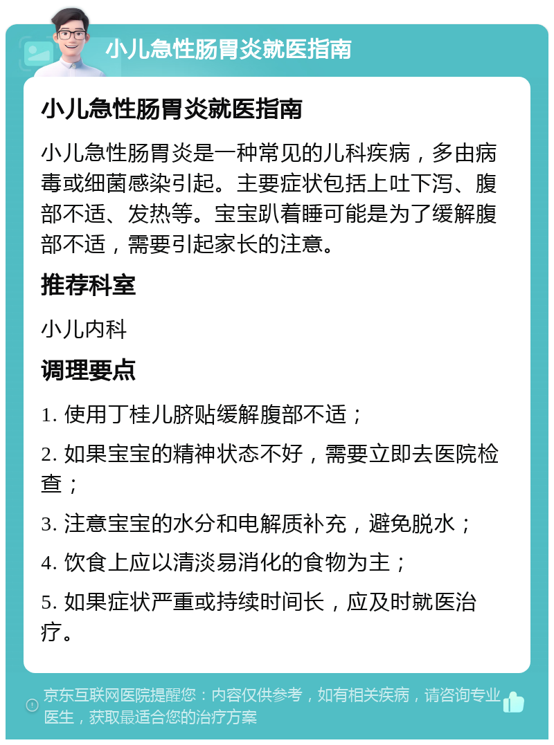 小儿急性肠胃炎就医指南 小儿急性肠胃炎就医指南 小儿急性肠胃炎是一种常见的儿科疾病，多由病毒或细菌感染引起。主要症状包括上吐下泻、腹部不适、发热等。宝宝趴着睡可能是为了缓解腹部不适，需要引起家长的注意。 推荐科室 小儿内科 调理要点 1. 使用丁桂儿脐贴缓解腹部不适； 2. 如果宝宝的精神状态不好，需要立即去医院检查； 3. 注意宝宝的水分和电解质补充，避免脱水； 4. 饮食上应以清淡易消化的食物为主； 5. 如果症状严重或持续时间长，应及时就医治疗。