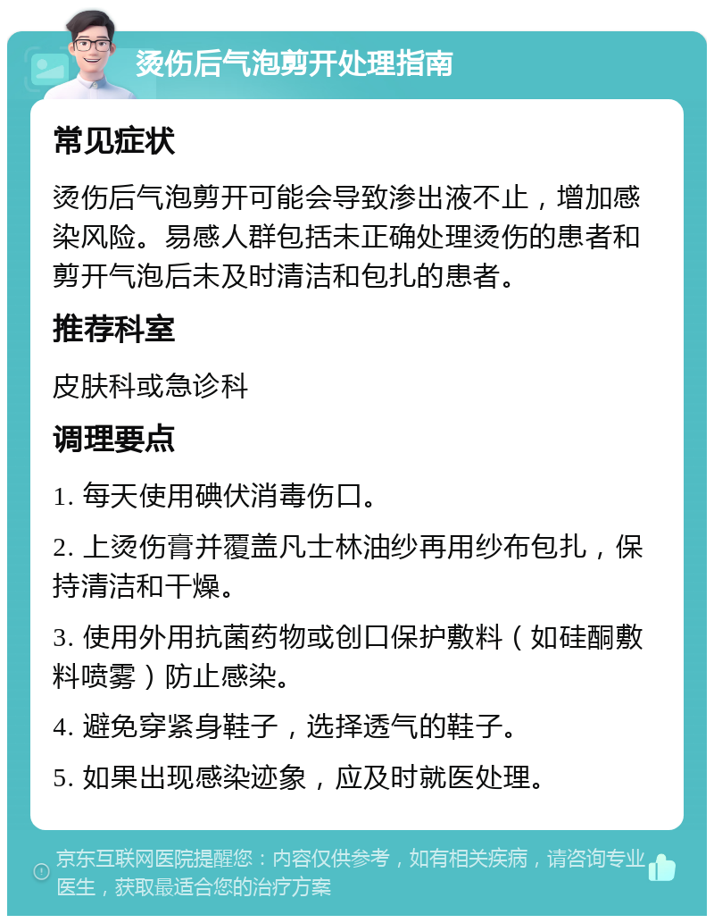 烫伤后气泡剪开处理指南 常见症状 烫伤后气泡剪开可能会导致渗出液不止，增加感染风险。易感人群包括未正确处理烫伤的患者和剪开气泡后未及时清洁和包扎的患者。 推荐科室 皮肤科或急诊科 调理要点 1. 每天使用碘伏消毒伤口。 2. 上烫伤膏并覆盖凡士林油纱再用纱布包扎，保持清洁和干燥。 3. 使用外用抗菌药物或创口保护敷料（如硅酮敷料喷雾）防止感染。 4. 避免穿紧身鞋子，选择透气的鞋子。 5. 如果出现感染迹象，应及时就医处理。