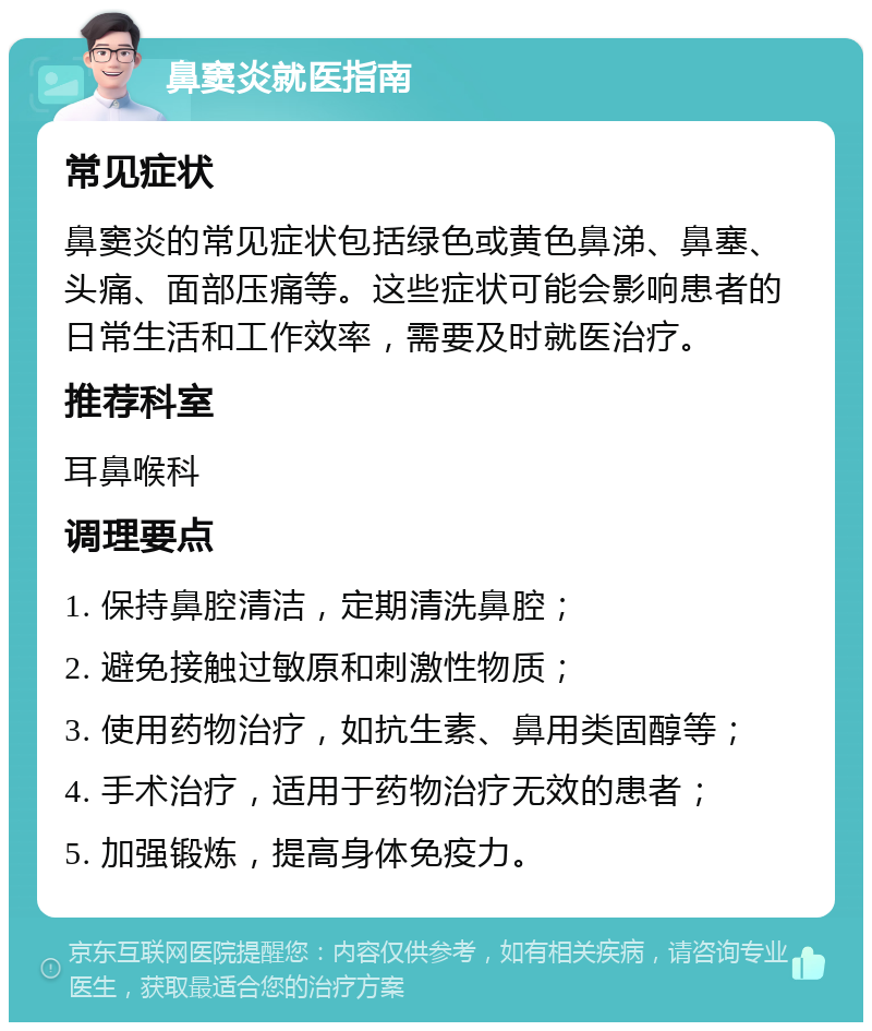 鼻窦炎就医指南 常见症状 鼻窦炎的常见症状包括绿色或黄色鼻涕、鼻塞、头痛、面部压痛等。这些症状可能会影响患者的日常生活和工作效率，需要及时就医治疗。 推荐科室 耳鼻喉科 调理要点 1. 保持鼻腔清洁，定期清洗鼻腔； 2. 避免接触过敏原和刺激性物质； 3. 使用药物治疗，如抗生素、鼻用类固醇等； 4. 手术治疗，适用于药物治疗无效的患者； 5. 加强锻炼，提高身体免疫力。