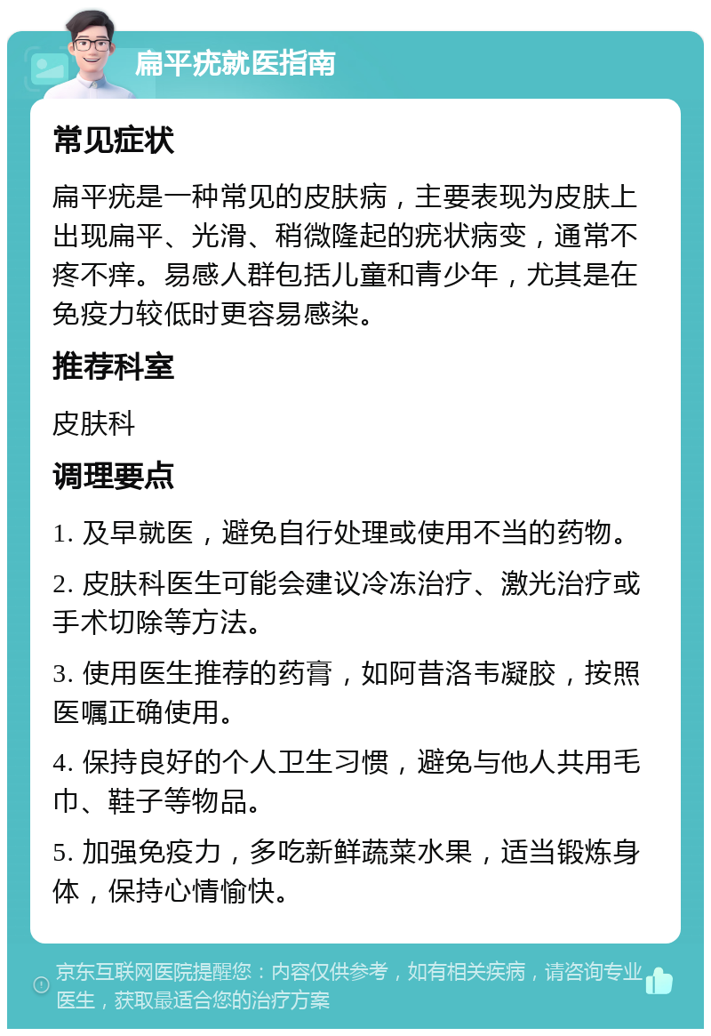 扁平疣就医指南 常见症状 扁平疣是一种常见的皮肤病，主要表现为皮肤上出现扁平、光滑、稍微隆起的疣状病变，通常不疼不痒。易感人群包括儿童和青少年，尤其是在免疫力较低时更容易感染。 推荐科室 皮肤科 调理要点 1. 及早就医，避免自行处理或使用不当的药物。 2. 皮肤科医生可能会建议冷冻治疗、激光治疗或手术切除等方法。 3. 使用医生推荐的药膏，如阿昔洛韦凝胶，按照医嘱正确使用。 4. 保持良好的个人卫生习惯，避免与他人共用毛巾、鞋子等物品。 5. 加强免疫力，多吃新鲜蔬菜水果，适当锻炼身体，保持心情愉快。