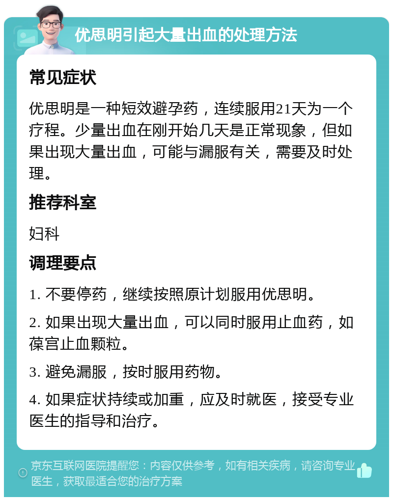 优思明引起大量出血的处理方法 常见症状 优思明是一种短效避孕药，连续服用21天为一个疗程。少量出血在刚开始几天是正常现象，但如果出现大量出血，可能与漏服有关，需要及时处理。 推荐科室 妇科 调理要点 1. 不要停药，继续按照原计划服用优思明。 2. 如果出现大量出血，可以同时服用止血药，如葆宫止血颗粒。 3. 避免漏服，按时服用药物。 4. 如果症状持续或加重，应及时就医，接受专业医生的指导和治疗。