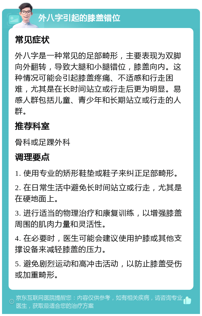 外八字引起的膝盖错位 常见症状 外八字是一种常见的足部畸形，主要表现为双脚向外翻转，导致大腿和小腿错位，膝盖向内。这种情况可能会引起膝盖疼痛、不适感和行走困难，尤其是在长时间站立或行走后更为明显。易感人群包括儿童、青少年和长期站立或行走的人群。 推荐科室 骨科或足踝外科 调理要点 1. 使用专业的矫形鞋垫或鞋子来纠正足部畸形。 2. 在日常生活中避免长时间站立或行走，尤其是在硬地面上。 3. 进行适当的物理治疗和康复训练，以增强膝盖周围的肌肉力量和灵活性。 4. 在必要时，医生可能会建议使用护膝或其他支撑设备来减轻膝盖的压力。 5. 避免剧烈运动和高冲击活动，以防止膝盖受伤或加重畸形。