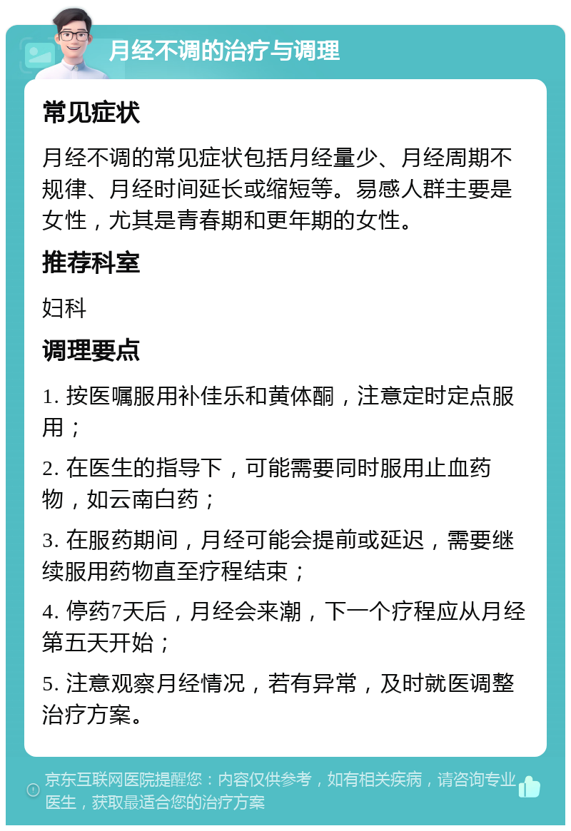 月经不调的治疗与调理 常见症状 月经不调的常见症状包括月经量少、月经周期不规律、月经时间延长或缩短等。易感人群主要是女性，尤其是青春期和更年期的女性。 推荐科室 妇科 调理要点 1. 按医嘱服用补佳乐和黄体酮，注意定时定点服用； 2. 在医生的指导下，可能需要同时服用止血药物，如云南白药； 3. 在服药期间，月经可能会提前或延迟，需要继续服用药物直至疗程结束； 4. 停药7天后，月经会来潮，下一个疗程应从月经第五天开始； 5. 注意观察月经情况，若有异常，及时就医调整治疗方案。