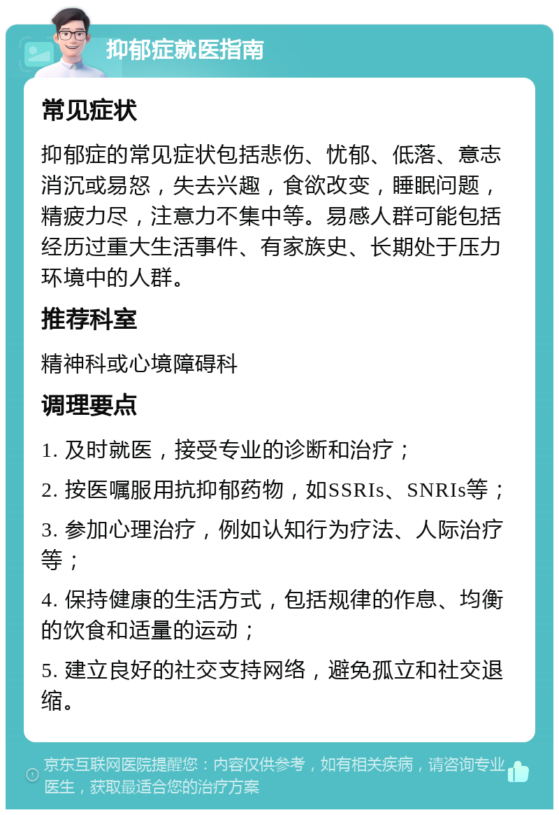 抑郁症就医指南 常见症状 抑郁症的常见症状包括悲伤、忧郁、低落、意志消沉或易怒，失去兴趣，食欲改变，睡眠问题，精疲力尽，注意力不集中等。易感人群可能包括经历过重大生活事件、有家族史、长期处于压力环境中的人群。 推荐科室 精神科或心境障碍科 调理要点 1. 及时就医，接受专业的诊断和治疗； 2. 按医嘱服用抗抑郁药物，如SSRIs、SNRIs等； 3. 参加心理治疗，例如认知行为疗法、人际治疗等； 4. 保持健康的生活方式，包括规律的作息、均衡的饮食和适量的运动； 5. 建立良好的社交支持网络，避免孤立和社交退缩。