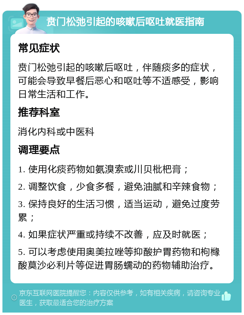 贲门松弛引起的咳嗽后呕吐就医指南 常见症状 贲门松弛引起的咳嗽后呕吐，伴随痰多的症状，可能会导致早餐后恶心和呕吐等不适感受，影响日常生活和工作。 推荐科室 消化内科或中医科 调理要点 1. 使用化痰药物如氨溴索或川贝枇杷膏； 2. 调整饮食，少食多餐，避免油腻和辛辣食物； 3. 保持良好的生活习惯，适当运动，避免过度劳累； 4. 如果症状严重或持续不改善，应及时就医； 5. 可以考虑使用奥美拉唑等抑酸护胃药物和枸橼酸莫沙必利片等促进胃肠蠕动的药物辅助治疗。