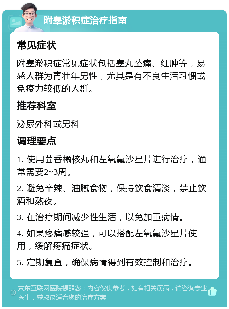 附睾淤积症治疗指南 常见症状 附睾淤积症常见症状包括睾丸坠痛、红肿等，易感人群为青壮年男性，尤其是有不良生活习惯或免疫力较低的人群。 推荐科室 泌尿外科或男科 调理要点 1. 使用茴香橘核丸和左氧氟沙星片进行治疗，通常需要2~3周。 2. 避免辛辣、油腻食物，保持饮食清淡，禁止饮酒和熬夜。 3. 在治疗期间减少性生活，以免加重病情。 4. 如果疼痛感较强，可以搭配左氧氟沙星片使用，缓解疼痛症状。 5. 定期复查，确保病情得到有效控制和治疗。