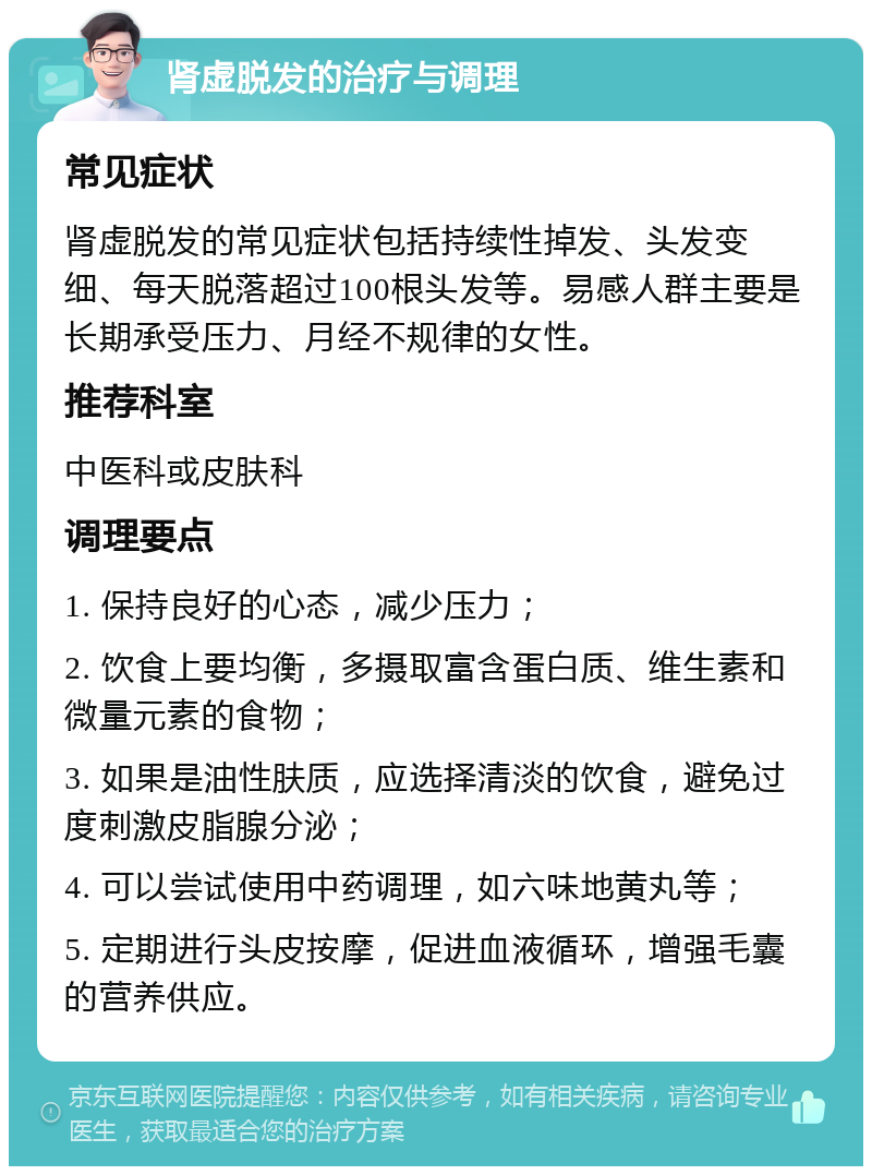 肾虚脱发的治疗与调理 常见症状 肾虚脱发的常见症状包括持续性掉发、头发变细、每天脱落超过100根头发等。易感人群主要是长期承受压力、月经不规律的女性。 推荐科室 中医科或皮肤科 调理要点 1. 保持良好的心态，减少压力； 2. 饮食上要均衡，多摄取富含蛋白质、维生素和微量元素的食物； 3. 如果是油性肤质，应选择清淡的饮食，避免过度刺激皮脂腺分泌； 4. 可以尝试使用中药调理，如六味地黄丸等； 5. 定期进行头皮按摩，促进血液循环，增强毛囊的营养供应。