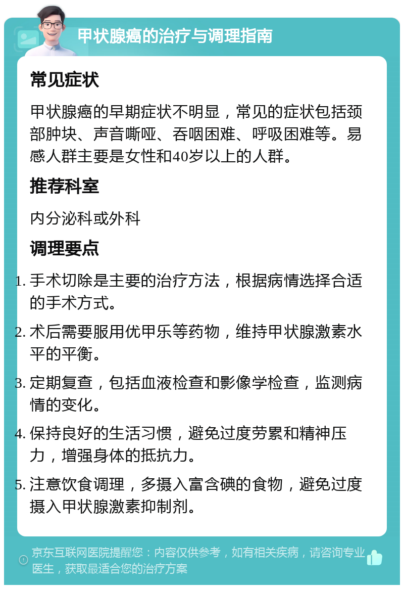 甲状腺癌的治疗与调理指南 常见症状 甲状腺癌的早期症状不明显，常见的症状包括颈部肿块、声音嘶哑、吞咽困难、呼吸困难等。易感人群主要是女性和40岁以上的人群。 推荐科室 内分泌科或外科 调理要点 手术切除是主要的治疗方法，根据病情选择合适的手术方式。 术后需要服用优甲乐等药物，维持甲状腺激素水平的平衡。 定期复查，包括血液检查和影像学检查，监测病情的变化。 保持良好的生活习惯，避免过度劳累和精神压力，增强身体的抵抗力。 注意饮食调理，多摄入富含碘的食物，避免过度摄入甲状腺激素抑制剂。