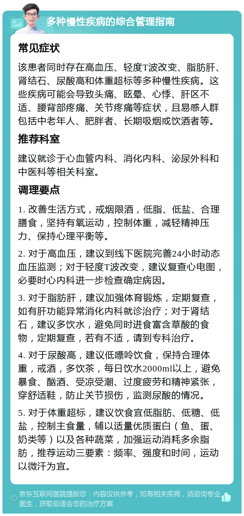 多种慢性疾病的综合管理指南 常见症状 该患者同时存在高血压、轻度T波改变、脂肪肝、肾结石、尿酸高和体重超标等多种慢性疾病。这些疾病可能会导致头痛、眩晕、心悸、肝区不适、腰背部疼痛、关节疼痛等症状，且易感人群包括中老年人、肥胖者、长期吸烟或饮酒者等。 推荐科室 建议就诊于心血管内科、消化内科、泌尿外科和中医科等相关科室。 调理要点 1. 改善生活方式，戒烟限酒，低脂、低盐、合理膳食，坚持有氧运动，控制体重，减轻精神压力、保持心理平衡等。 2. 对于高血压，建议到线下医院完善24小时动态血压监测；对于轻度T波改变，建议复查心电图，必要时心内科进一步检查确定病因。 3. 对于脂肪肝，建议加强体育锻炼，定期复查，如有肝功能异常消化内科就诊治疗；对于肾结石，建议多饮水，避免同时进食富含草酸的食物，定期复查，若有不适，请到专科治疗。 4. 对于尿酸高，建议低嘌呤饮食，保持合理体重，戒酒，多饮茶，每日饮水2000ml以上，避免暴食、酗酒、受凉受潮、过度疲劳和精神紧张，穿舒适鞋，防止关节损伤，监测尿酸的情况。 5. 对于体重超标，建议饮食宜低脂肪、低糖、低盐，控制主食量，辅以适量优质蛋白（鱼、蛋、奶类等）以及各种蔬菜，加强运动消耗多余脂肪，推荐运动三要素：频率、强度和时间，运动以微汗为宜。