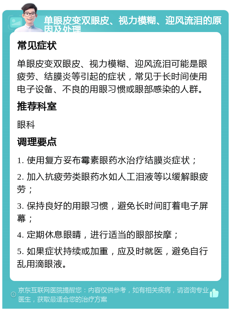 单眼皮变双眼皮、视力模糊、迎风流泪的原因及处理 常见症状 单眼皮变双眼皮、视力模糊、迎风流泪可能是眼疲劳、结膜炎等引起的症状，常见于长时间使用电子设备、不良的用眼习惯或眼部感染的人群。 推荐科室 眼科 调理要点 1. 使用复方妥布霉素眼药水治疗结膜炎症状； 2. 加入抗疲劳类眼药水如人工泪液等以缓解眼疲劳； 3. 保持良好的用眼习惯，避免长时间盯着电子屏幕； 4. 定期休息眼睛，进行适当的眼部按摩； 5. 如果症状持续或加重，应及时就医，避免自行乱用滴眼液。