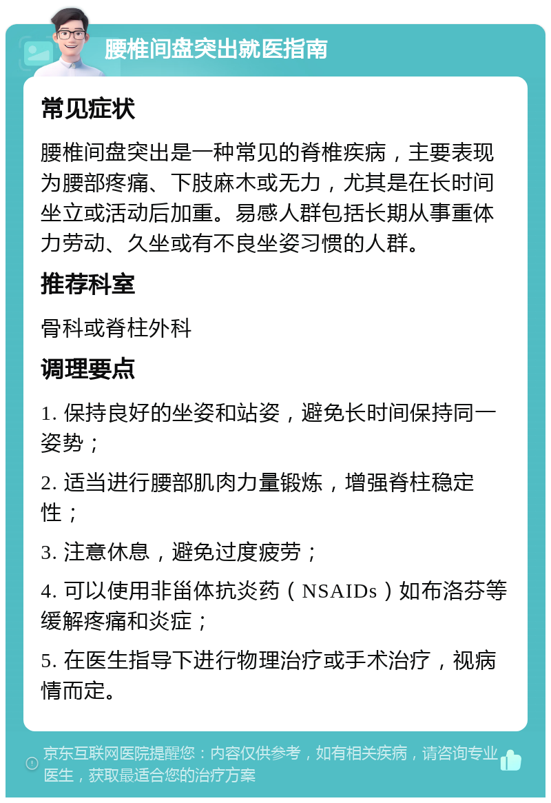 腰椎间盘突出就医指南 常见症状 腰椎间盘突出是一种常见的脊椎疾病，主要表现为腰部疼痛、下肢麻木或无力，尤其是在长时间坐立或活动后加重。易感人群包括长期从事重体力劳动、久坐或有不良坐姿习惯的人群。 推荐科室 骨科或脊柱外科 调理要点 1. 保持良好的坐姿和站姿，避免长时间保持同一姿势； 2. 适当进行腰部肌肉力量锻炼，增强脊柱稳定性； 3. 注意休息，避免过度疲劳； 4. 可以使用非甾体抗炎药（NSAIDs）如布洛芬等缓解疼痛和炎症； 5. 在医生指导下进行物理治疗或手术治疗，视病情而定。