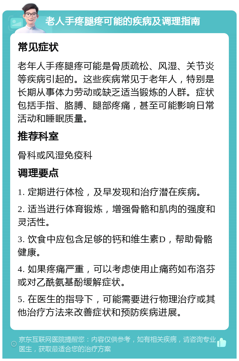 老人手疼腿疼可能的疾病及调理指南 常见症状 老年人手疼腿疼可能是骨质疏松、风湿、关节炎等疾病引起的。这些疾病常见于老年人，特别是长期从事体力劳动或缺乏适当锻炼的人群。症状包括手指、胳膊、腿部疼痛，甚至可能影响日常活动和睡眠质量。 推荐科室 骨科或风湿免疫科 调理要点 1. 定期进行体检，及早发现和治疗潜在疾病。 2. 适当进行体育锻炼，增强骨骼和肌肉的强度和灵活性。 3. 饮食中应包含足够的钙和维生素D，帮助骨骼健康。 4. 如果疼痛严重，可以考虑使用止痛药如布洛芬或对乙酰氨基酚缓解症状。 5. 在医生的指导下，可能需要进行物理治疗或其他治疗方法来改善症状和预防疾病进展。