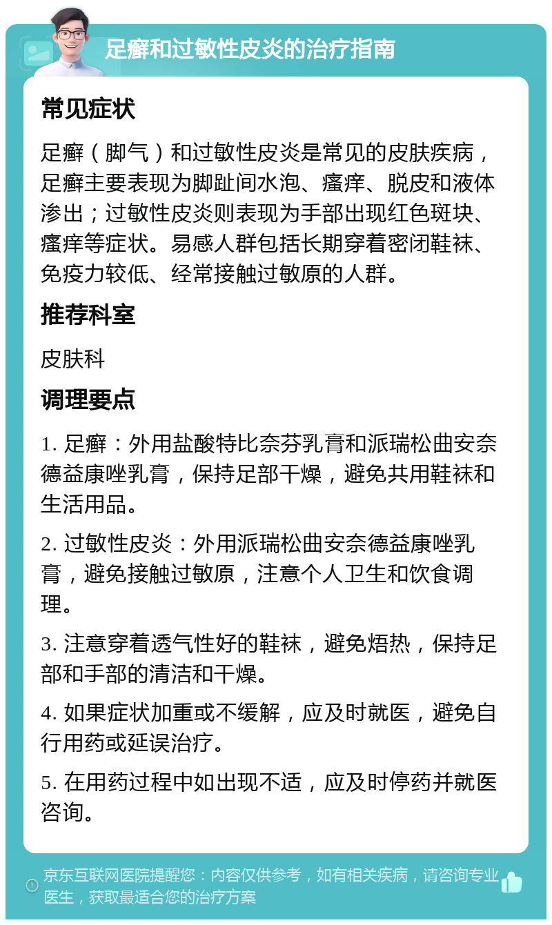 足癣和过敏性皮炎的治疗指南 常见症状 足癣（脚气）和过敏性皮炎是常见的皮肤疾病，足癣主要表现为脚趾间水泡、瘙痒、脱皮和液体渗出；过敏性皮炎则表现为手部出现红色斑块、瘙痒等症状。易感人群包括长期穿着密闭鞋袜、免疫力较低、经常接触过敏原的人群。 推荐科室 皮肤科 调理要点 1. 足癣：外用盐酸特比奈芬乳膏和派瑞松曲安奈德益康唑乳膏，保持足部干燥，避免共用鞋袜和生活用品。 2. 过敏性皮炎：外用派瑞松曲安奈德益康唑乳膏，避免接触过敏原，注意个人卫生和饮食调理。 3. 注意穿着透气性好的鞋袜，避免焐热，保持足部和手部的清洁和干燥。 4. 如果症状加重或不缓解，应及时就医，避免自行用药或延误治疗。 5. 在用药过程中如出现不适，应及时停药并就医咨询。