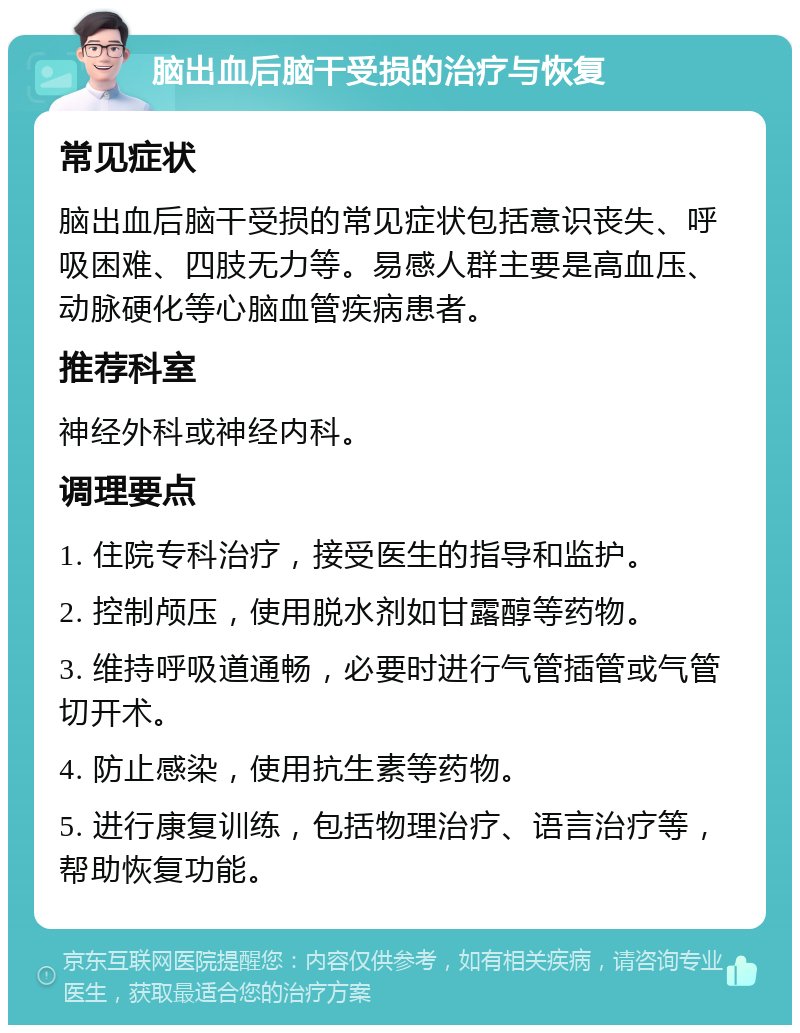 脑出血后脑干受损的治疗与恢复 常见症状 脑出血后脑干受损的常见症状包括意识丧失、呼吸困难、四肢无力等。易感人群主要是高血压、动脉硬化等心脑血管疾病患者。 推荐科室 神经外科或神经内科。 调理要点 1. 住院专科治疗，接受医生的指导和监护。 2. 控制颅压，使用脱水剂如甘露醇等药物。 3. 维持呼吸道通畅，必要时进行气管插管或气管切开术。 4. 防止感染，使用抗生素等药物。 5. 进行康复训练，包括物理治疗、语言治疗等，帮助恢复功能。