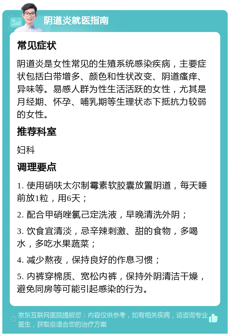 阴道炎就医指南 常见症状 阴道炎是女性常见的生殖系统感染疾病，主要症状包括白带增多、颜色和性状改变、阴道瘙痒、异味等。易感人群为性生活活跃的女性，尤其是月经期、怀孕、哺乳期等生理状态下抵抗力较弱的女性。 推荐科室 妇科 调理要点 1. 使用硝呋太尔制霉素软胶囊放置阴道，每天睡前放1粒，用6天； 2. 配合甲硝唑氯己定洗液，早晚清洗外阴； 3. 饮食宜清淡，忌辛辣刺激、甜的食物，多喝水，多吃水果蔬菜； 4. 减少熬夜，保持良好的作息习惯； 5. 内裤穿棉质、宽松内裤，保持外阴清洁干燥，避免同房等可能引起感染的行为。