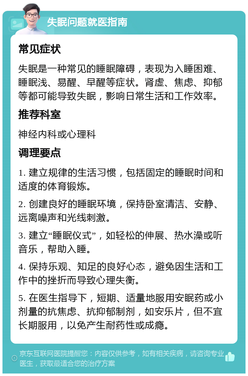 失眠问题就医指南 常见症状 失眠是一种常见的睡眠障碍，表现为入睡困难、睡眠浅、易醒、早醒等症状。肾虚、焦虑、抑郁等都可能导致失眠，影响日常生活和工作效率。 推荐科室 神经内科或心理科 调理要点 1. 建立规律的生活习惯，包括固定的睡眠时间和适度的体育锻炼。 2. 创建良好的睡眠环境，保持卧室清洁、安静、远离噪声和光线刺激。 3. 建立“睡眠仪式”，如轻松的伸展、热水澡或听音乐，帮助入睡。 4. 保持乐观、知足的良好心态，避免因生活和工作中的挫折而导致心理失衡。 5. 在医生指导下，短期、适量地服用安眠药或小剂量的抗焦虑、抗抑郁制剂，如安乐片，但不宜长期服用，以免产生耐药性或成瘾。