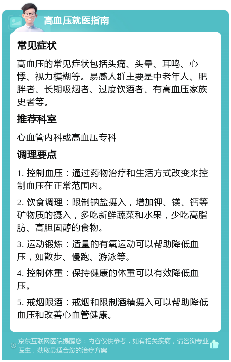 高血压就医指南 常见症状 高血压的常见症状包括头痛、头晕、耳鸣、心悸、视力模糊等。易感人群主要是中老年人、肥胖者、长期吸烟者、过度饮酒者、有高血压家族史者等。 推荐科室 心血管内科或高血压专科 调理要点 1. 控制血压：通过药物治疗和生活方式改变来控制血压在正常范围内。 2. 饮食调理：限制钠盐摄入，增加钾、镁、钙等矿物质的摄入，多吃新鲜蔬菜和水果，少吃高脂肪、高胆固醇的食物。 3. 运动锻炼：适量的有氧运动可以帮助降低血压，如散步、慢跑、游泳等。 4. 控制体重：保持健康的体重可以有效降低血压。 5. 戒烟限酒：戒烟和限制酒精摄入可以帮助降低血压和改善心血管健康。