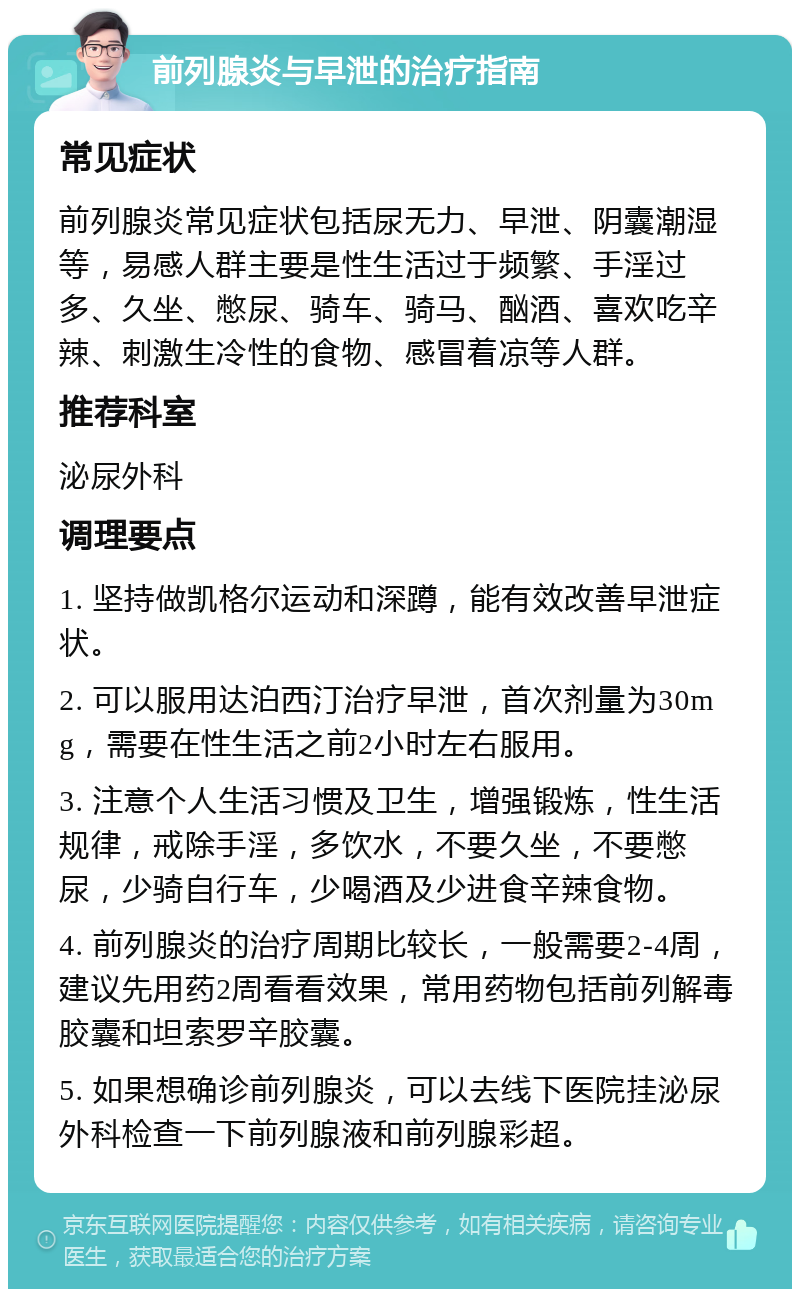 前列腺炎与早泄的治疗指南 常见症状 前列腺炎常见症状包括尿无力、早泄、阴囊潮湿等，易感人群主要是性生活过于频繁、手淫过多、久坐、憋尿、骑车、骑马、酗酒、喜欢吃辛辣、刺激生冷性的食物、感冒着凉等人群。 推荐科室 泌尿外科 调理要点 1. 坚持做凯格尔运动和深蹲，能有效改善早泄症状。 2. 可以服用达泊西汀治疗早泄，首次剂量为30mg，需要在性生活之前2小时左右服用。 3. 注意个人生活习惯及卫生，增强锻炼，性生活规律，戒除手淫，多饮水，不要久坐，不要憋尿，少骑自行车，少喝酒及少进食辛辣食物。 4. 前列腺炎的治疗周期比较长，一般需要2-4周，建议先用药2周看看效果，常用药物包括前列解毒胶囊和坦索罗辛胶囊。 5. 如果想确诊前列腺炎，可以去线下医院挂泌尿外科检查一下前列腺液和前列腺彩超。