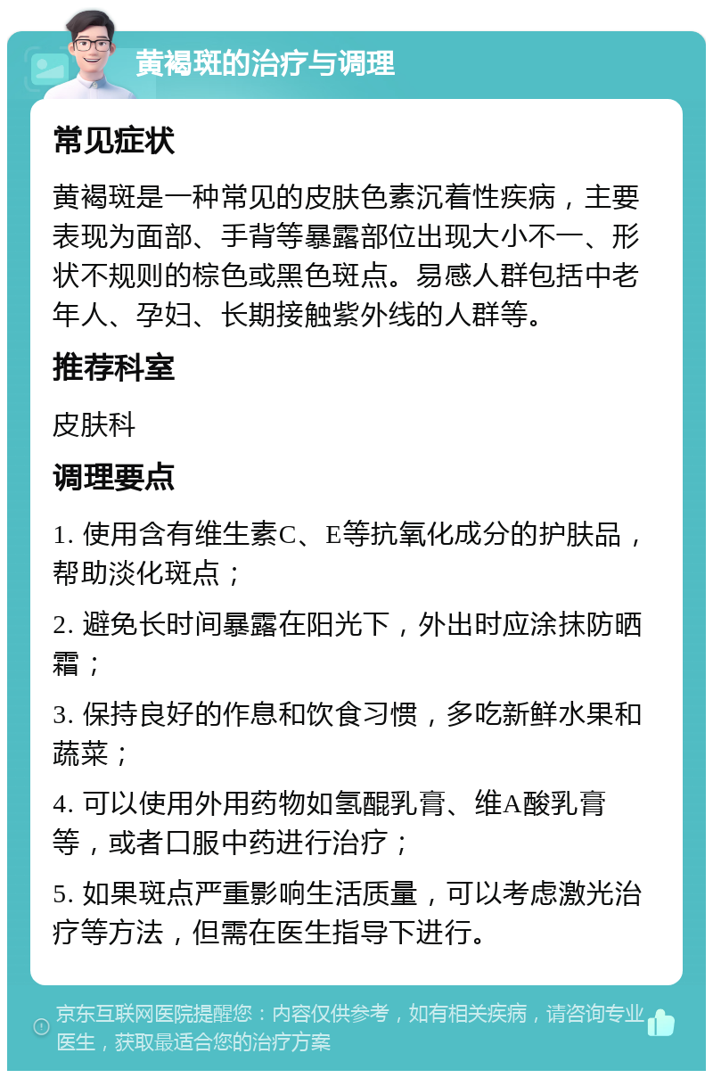 黄褐斑的治疗与调理 常见症状 黄褐斑是一种常见的皮肤色素沉着性疾病，主要表现为面部、手背等暴露部位出现大小不一、形状不规则的棕色或黑色斑点。易感人群包括中老年人、孕妇、长期接触紫外线的人群等。 推荐科室 皮肤科 调理要点 1. 使用含有维生素C、E等抗氧化成分的护肤品，帮助淡化斑点； 2. 避免长时间暴露在阳光下，外出时应涂抹防晒霜； 3. 保持良好的作息和饮食习惯，多吃新鲜水果和蔬菜； 4. 可以使用外用药物如氢醌乳膏、维A酸乳膏等，或者口服中药进行治疗； 5. 如果斑点严重影响生活质量，可以考虑激光治疗等方法，但需在医生指导下进行。